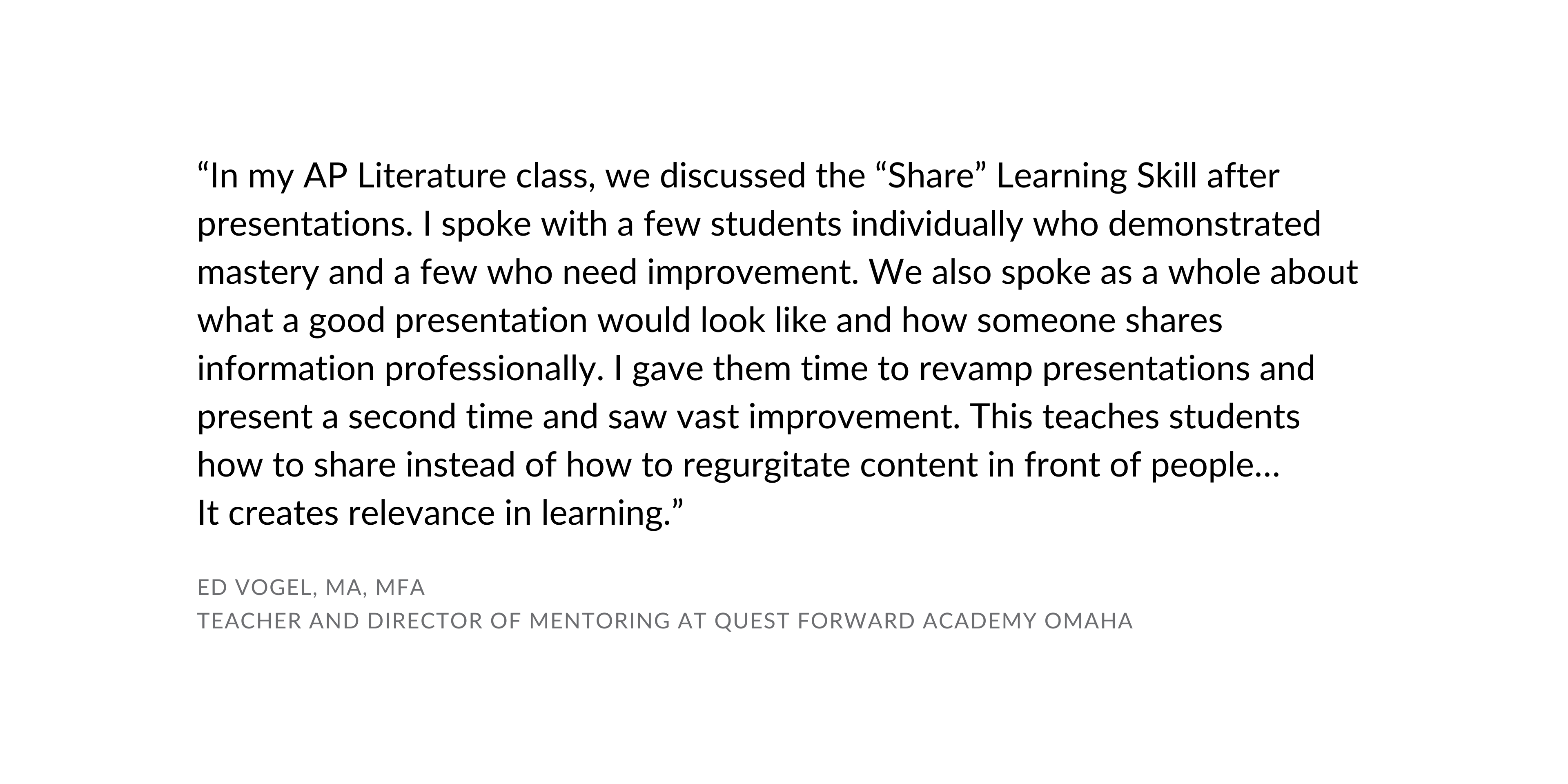 "In my AP Literature class, we discussed the "Share" Learning Skill after presentations. I spoke with a few students individually who demonstrated mastery and a few who need improvement. We also spoke as a whole about what a good presentation would look like and how someone shares information professionally. I gave them time to revamp presentations and present a second time and saw vast improvement. This teaches students how to share instead of how to regurgitate content in front of people... It creates relevance in learning." Ed Vogel Teacher and Director of Mentoring at Quest Forward Academy Omaha
