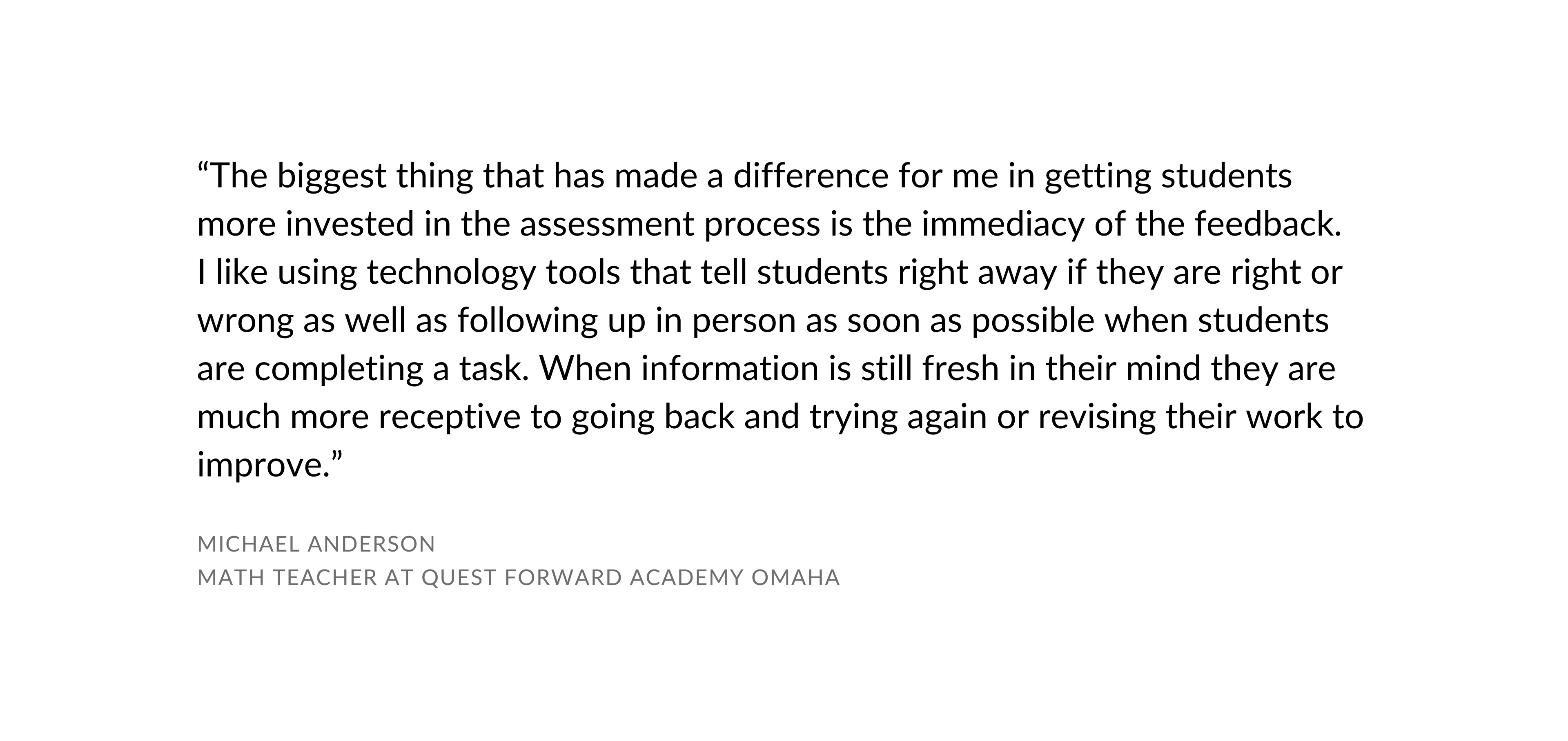 "The biggest thing that has made a difference for me in getting students more invested in the assessment process is the immediacy of the feedback. I like using technology tools that tell students right away if they are right or wrong as well as following up in person as soon as possible when students are completing a task. When information is still fresh in their mind they are much more receptive to going back and trying again or revising their work to improve." Michael Anderson Math Teacher at Quest Forward Academy Omaha