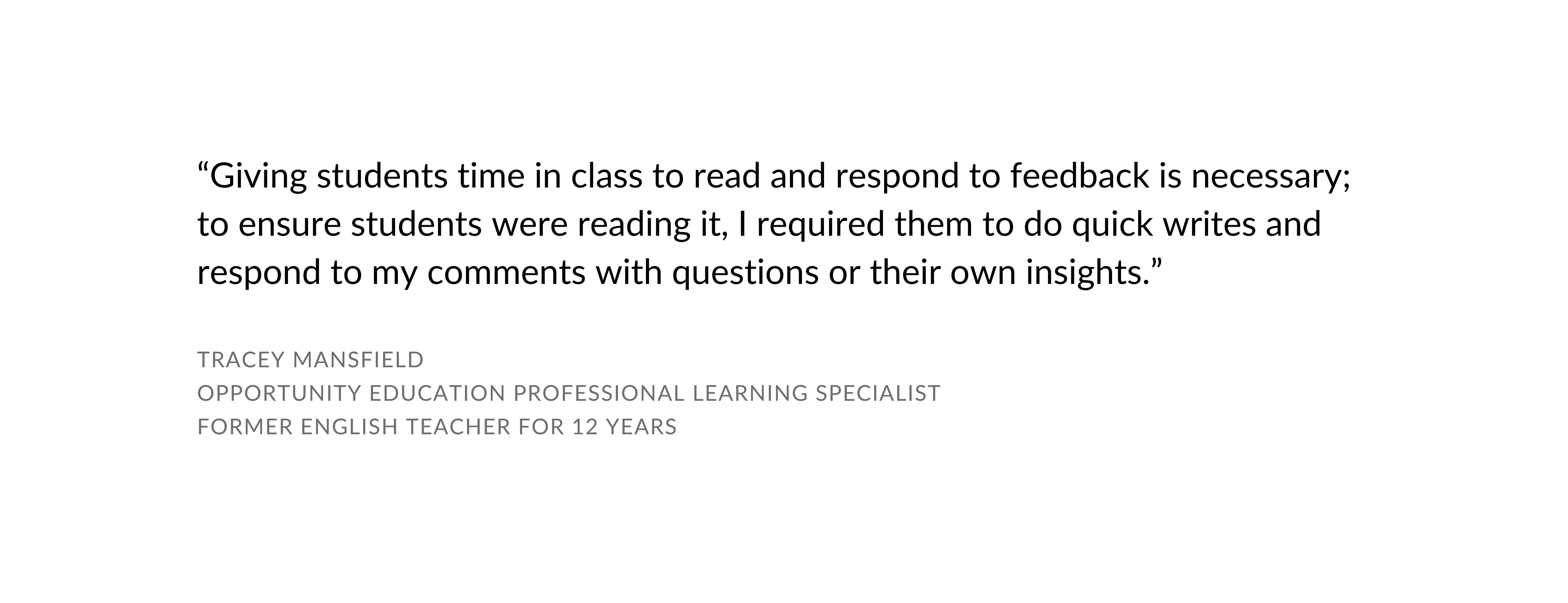 Giving students time in class to read and respond to feedback is necessary; to ensure students were reading it, I required them to do quick writes and respond to my comments with questions or their own insights. - Tracey Mansfield, OE Professional Learning Specialist, former English teacher for 12 years